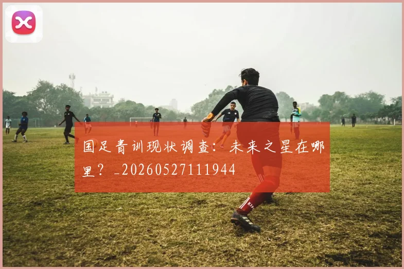 国足青训现状调查：未来之星在哪里？_20260527111944
