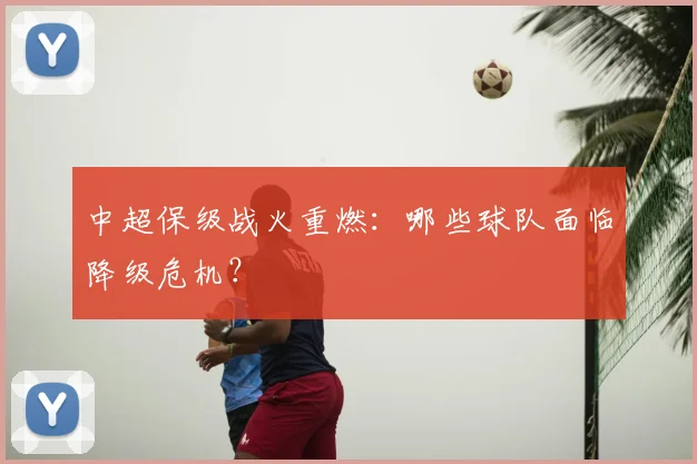 中超保级战火重燃：哪些球队面临降级危机？