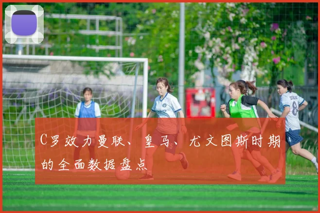 C罗效力曼联、皇马、尤文图斯时期的全面数据盘点
