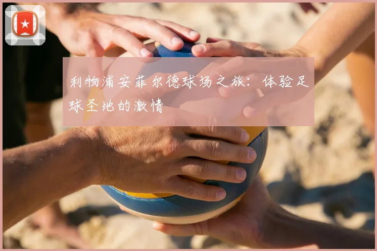 利物浦安菲尔德球场之旅:体验足球圣地的激情