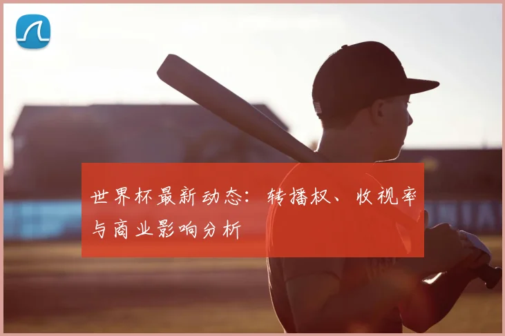 世界杯最新动态：转播权、收视率与商业影响分析