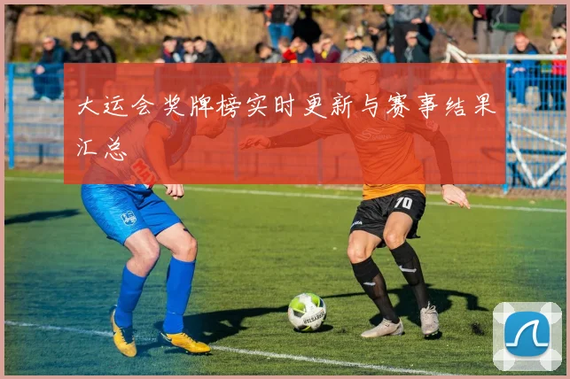 大运会奖牌榜实时更新与赛事结果汇总