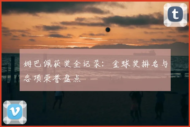 姆巴佩获奖全记录:金球奖排名与各项荣誉盘点
