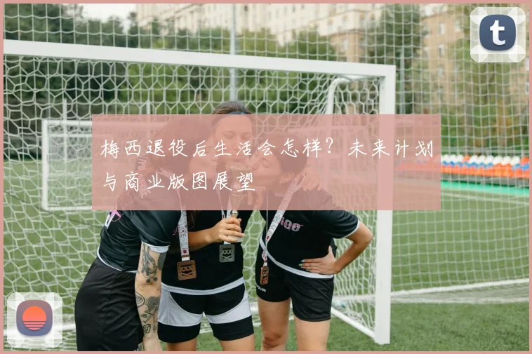梅西退役后生活会怎样?未来计划与商业版图展望