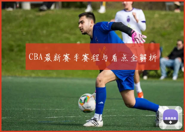 CBA最新赛季赛程与看点全解析