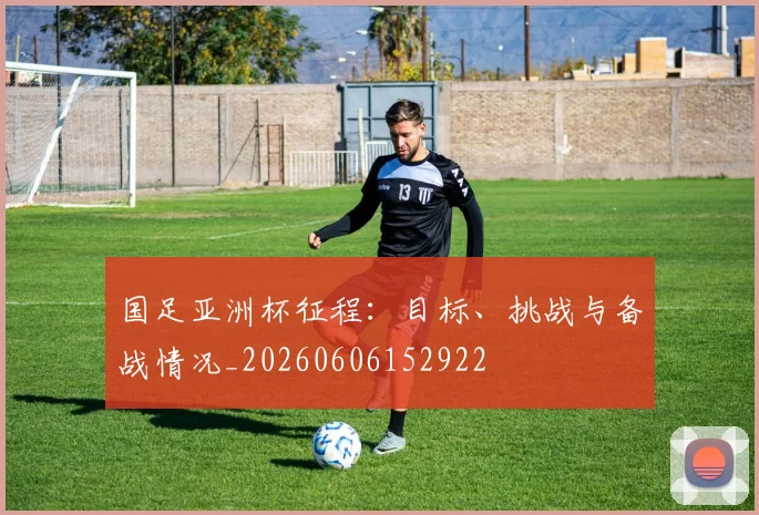 国足亚洲杯征程：目标、挑战与备战情况_20260606152922