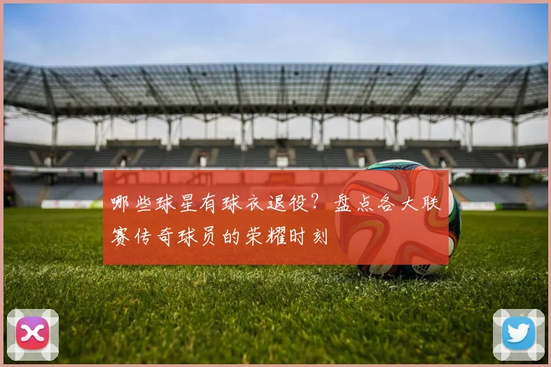 哪些球星有球衣退役?盘点各大联赛传奇球员的荣耀时刻