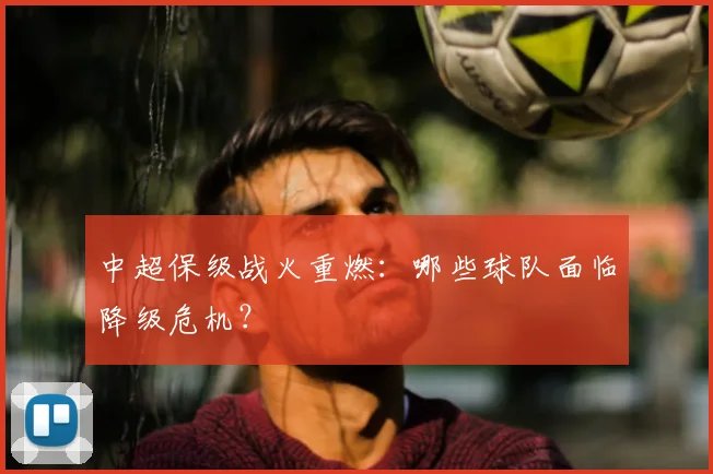 中超保级战火重燃：哪些球队面临降级危机？