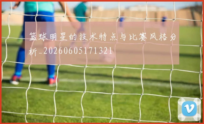 篮球明星的技术特点与比赛风格分析_20260605171321
